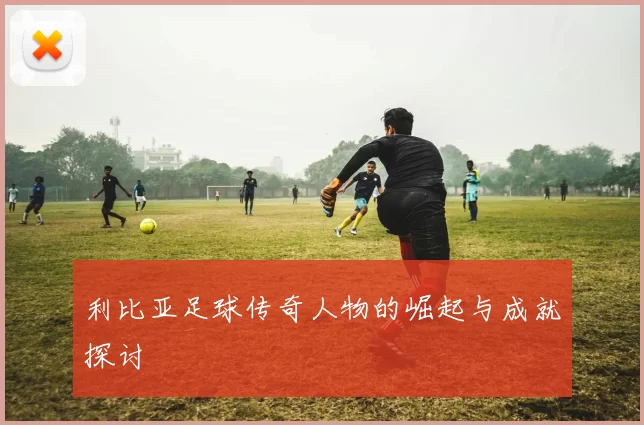 利比亚足球传奇人物的崛起与成就探讨