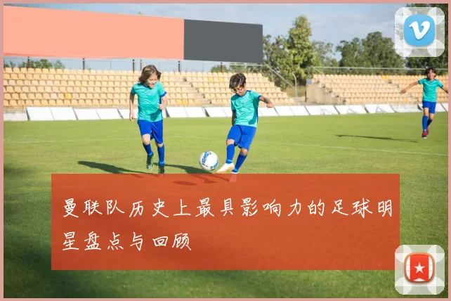 曼联队历史上最具影响力的足球明星盘点与回顾