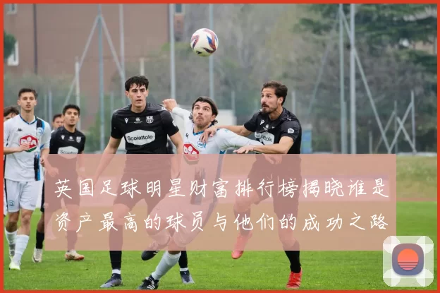 英国足球明星财富排行榜揭晓谁是资产最高的球员与他们的成功之路