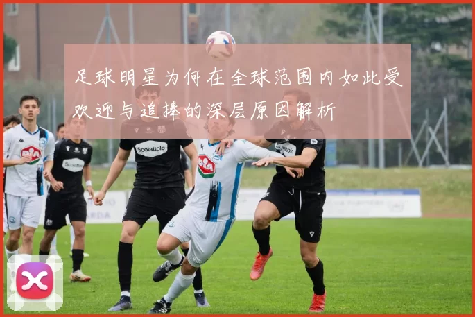 足球明星为何在全球范围内如此受欢迎与追捧的深层原因解析
