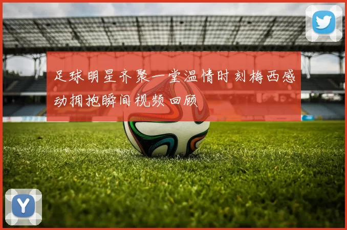 足球明星齐聚一堂温情时刻梅西感动拥抱瞬间视频回顾