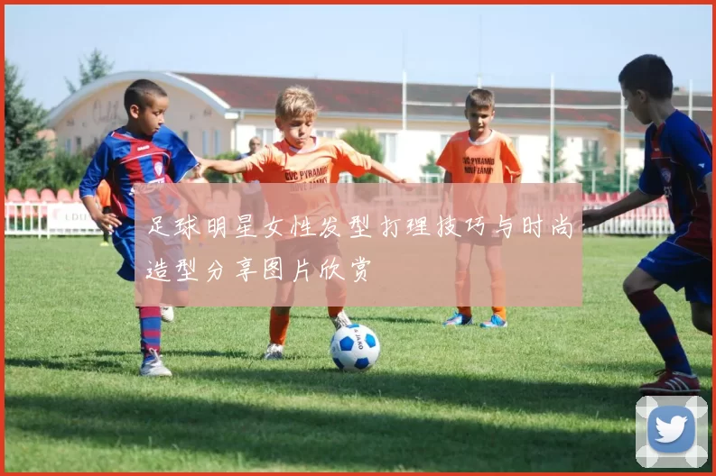 足球明星女性发型打理技巧与时尚造型分享图片欣赏