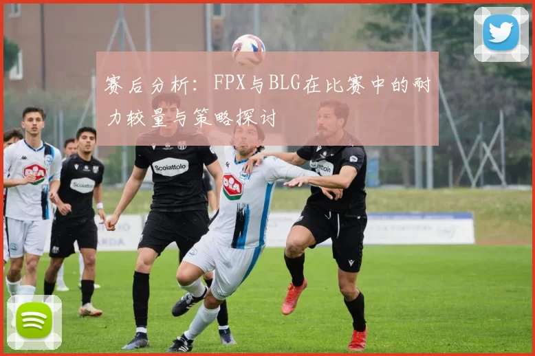 赛后分析：FPX与BLG在比赛中的耐力较量与策略探讨