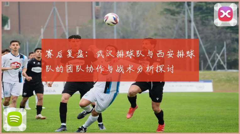 赛后复盘：武汉排球队与西安排球队的团队协作与战术分析探讨
