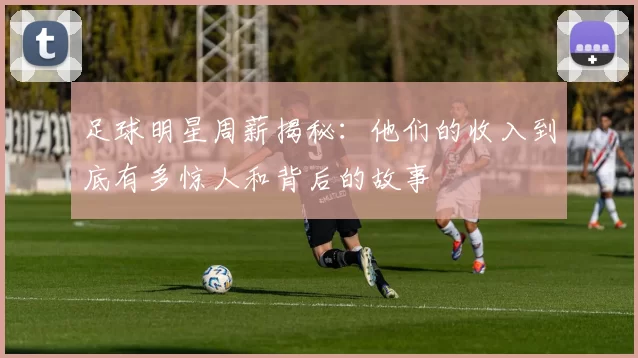 足球明星周薪揭秘：他们的收入到底有多惊人和背后的故事