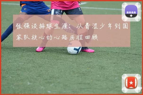 张强谈排球生涯：从青涩少年到国家队核心的心路历程回顾