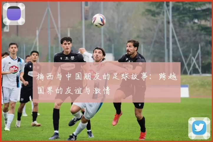 梅西与中国朋友的足球故事：跨越国界的友谊与激情