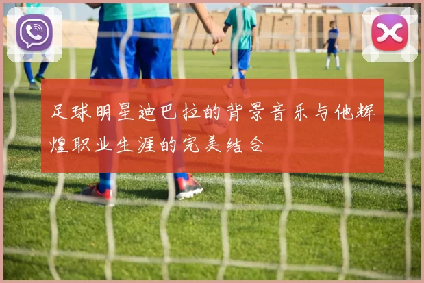 足球明星迪巴拉的背景音乐与他辉煌职业生涯的完美结合