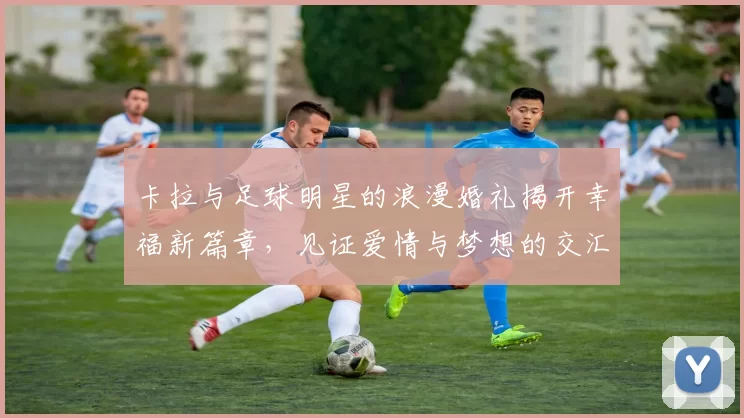卡拉与足球明星的浪漫婚礼揭开幸福新篇章，见证爱情与梦想的交汇
