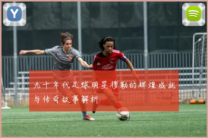 九十年代足球明星穆勒的辉煌成就与传奇故事解析
