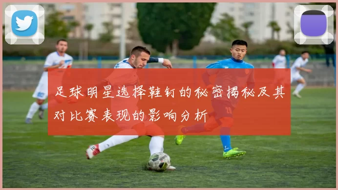 足球明星选择鞋钉的秘密揭秘及其对比赛表现的影响分析