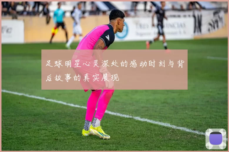 足球明星心灵深处的感动时刻与背后故事的真实展现
