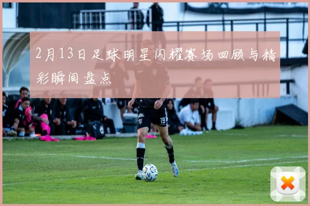 2月13日足球明星闪耀赛场回顾与精彩瞬间盘点