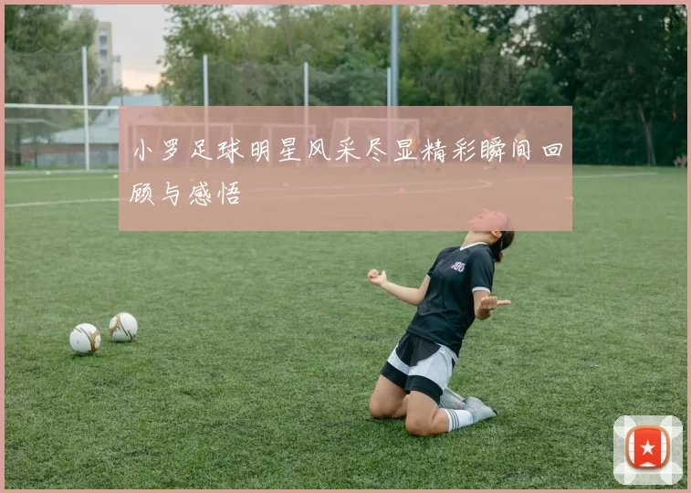 小罗足球明星风采尽显精彩瞬间回顾与感悟