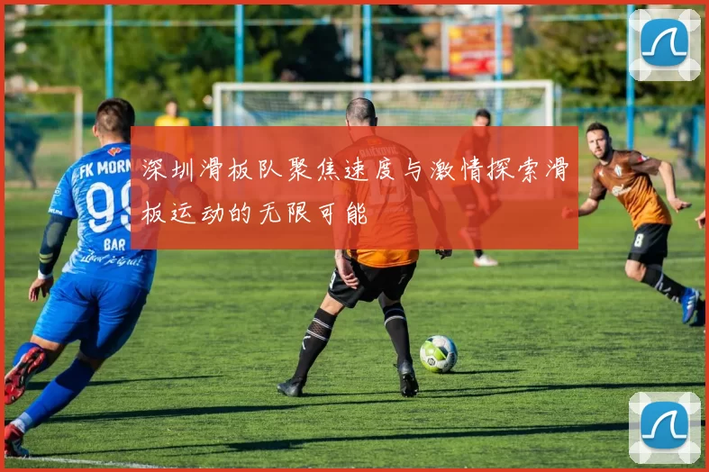 深圳滑板队聚焦速度与激情探索滑板运动的无限可能