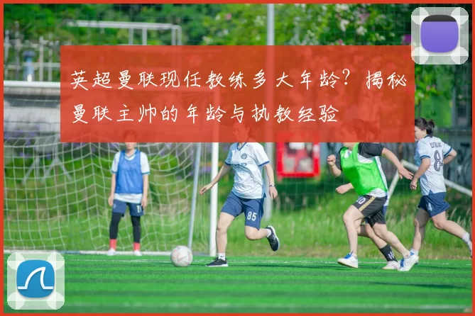 英超曼联现任教练多大年龄？揭秘曼联主帅的年龄与执教经验