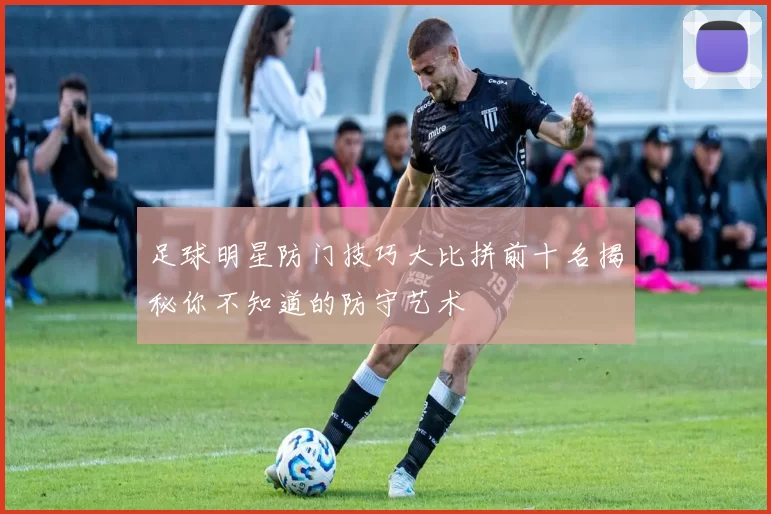 足球明星防门技巧大比拼前十名揭秘你不知道的防守艺术