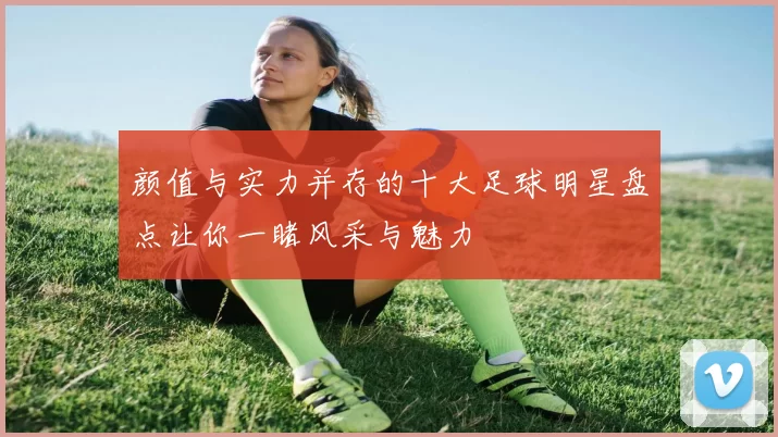 颜值与实力并存的十大足球明星盘点让你一睹风采与魅力