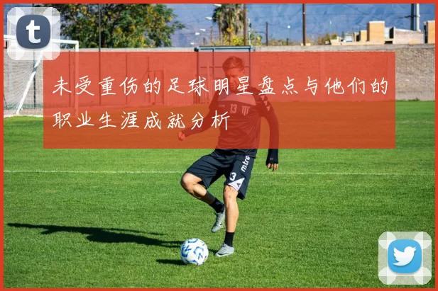 未受重伤的足球明星盘点与他们的职业生涯成就分析