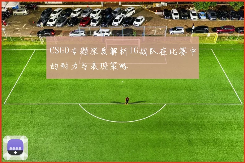 CSGO专题深度解析IG战队在比赛中的耐力与表现策略