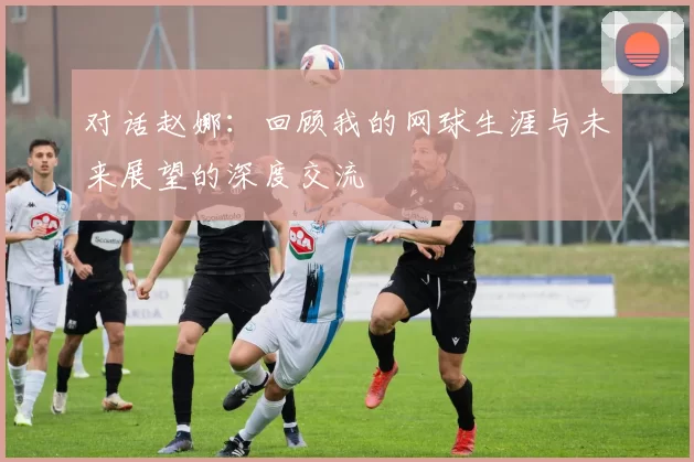 对话赵娜：回顾我的网球生涯与未来展望的深度交流