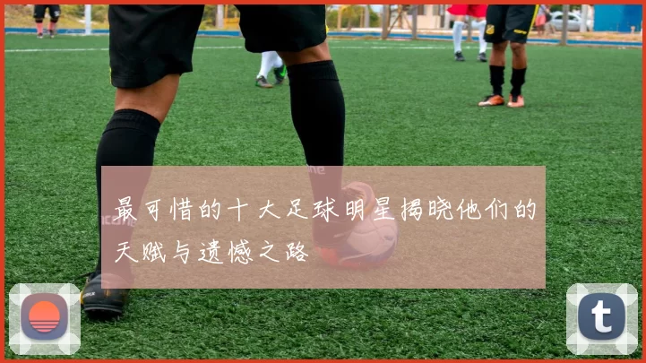 最可惜的十大足球明星揭晓他们的天赋与遗憾之路