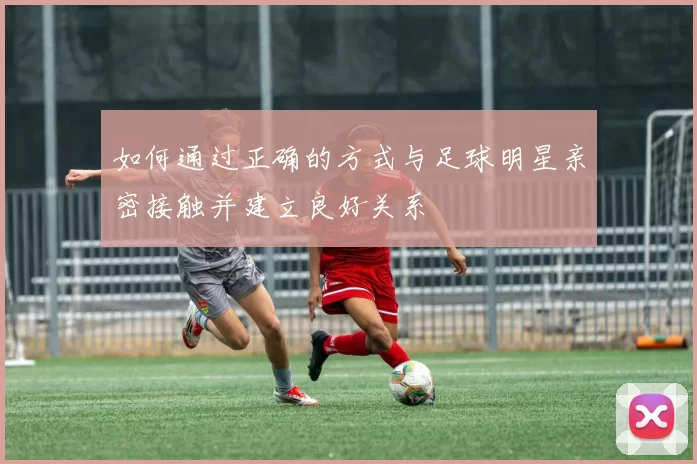 如何通过正确的方式与足球明星亲密接触并建立良好关系