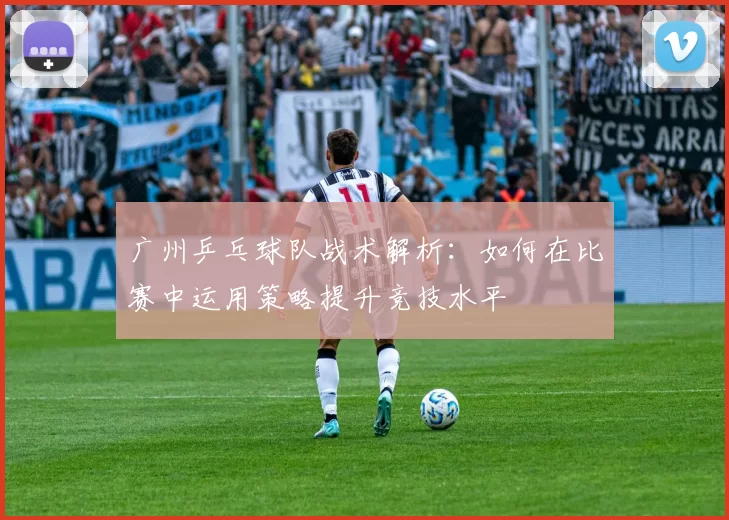 广州乒乓球队战术解析：如何在比赛中运用策略提升竞技水平