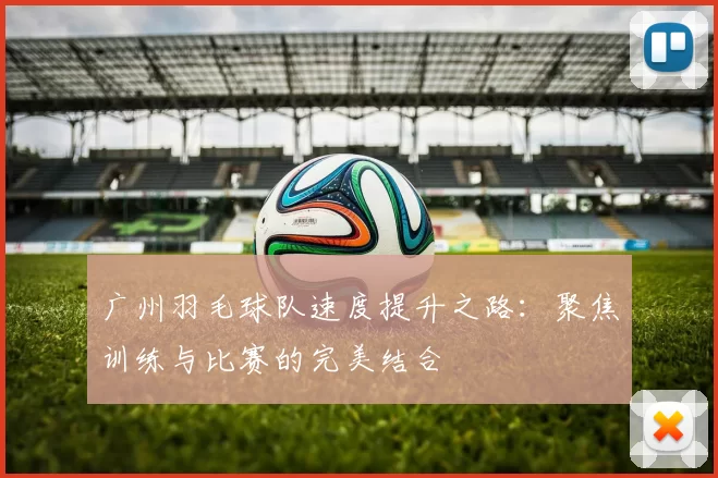 广州羽毛球队速度提升之路：聚焦训练与比赛的完美结合