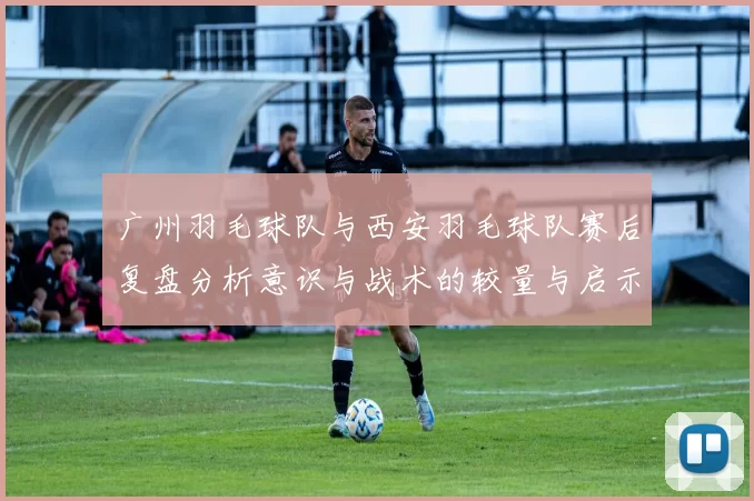 广州羽毛球队与西安羽毛球队赛后复盘分析意识与战术的较量与启示