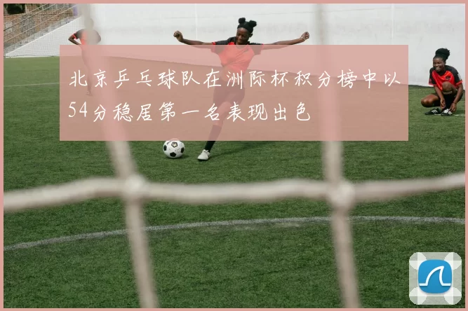 北京乒乓球队在洲际杯积分榜中以54分稳居第一名表现出色