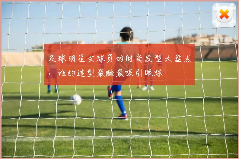 足球明星女球员的时尚发型大盘点，谁的造型最酷最吸引眼球