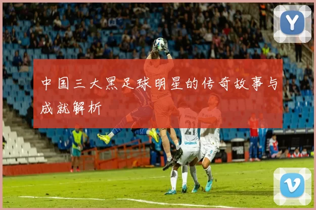 中国三大黑足球明星的传奇故事与成就解析