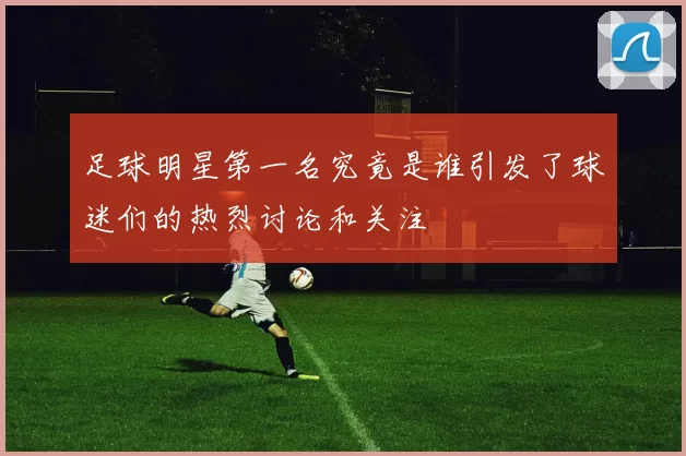足球明星第一名究竟是谁引发了球迷们的热烈讨论和关注