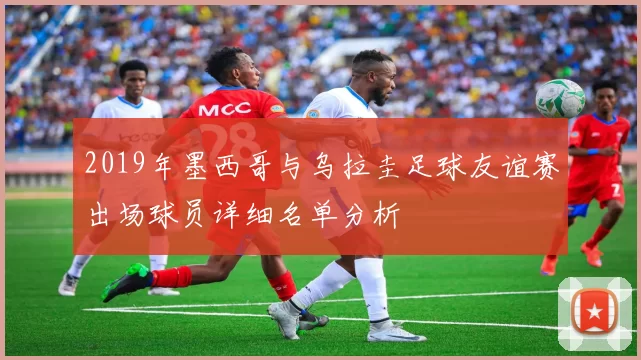 2019年墨西哥与乌拉圭足球友谊赛出场球员详细名单分析