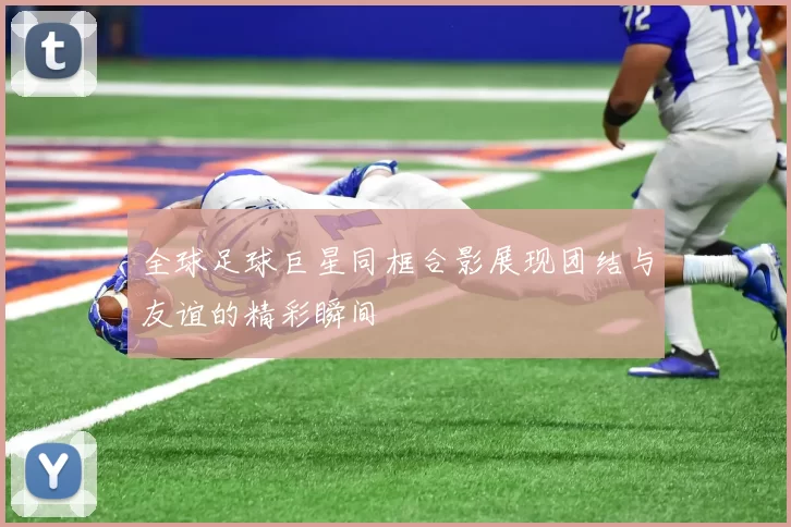 全球足球巨星同框合影展现团结与友谊的精彩瞬间