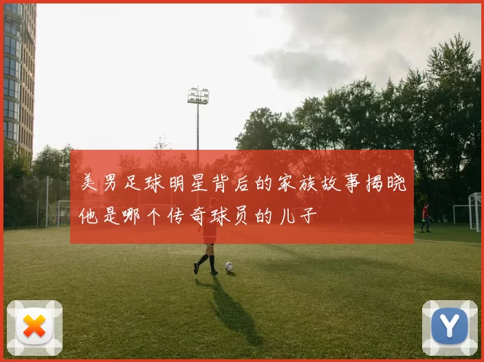 美男足球明星背后的家族故事揭晓他是哪个传奇球员的儿子