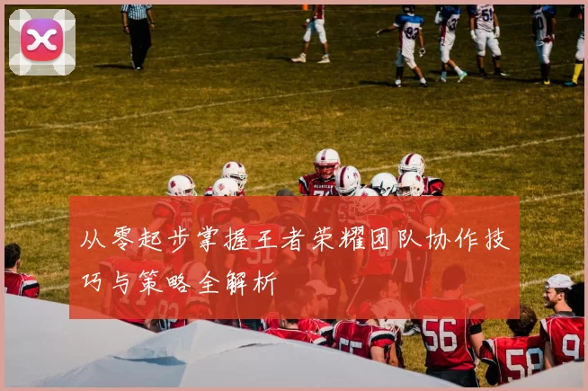 从零起步掌握王者荣耀团队协作技巧与策略全解析