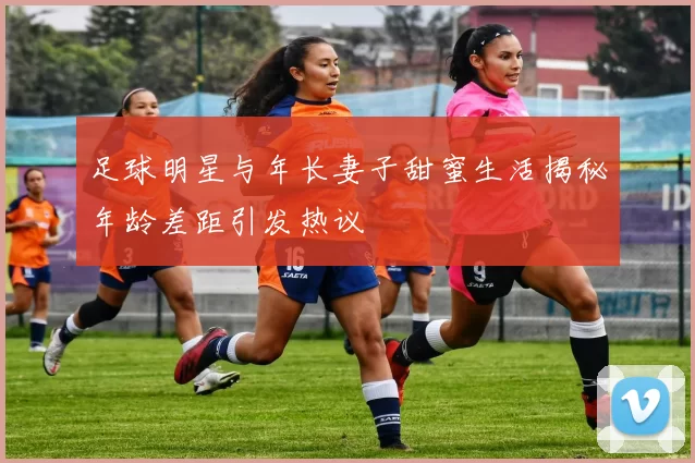 足球明星与年长妻子甜蜜生活揭秘年龄差距引发热议