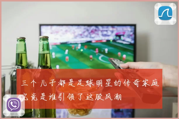 三个儿子都是足球明星的传奇家庭究竟是谁引领了这股风潮
