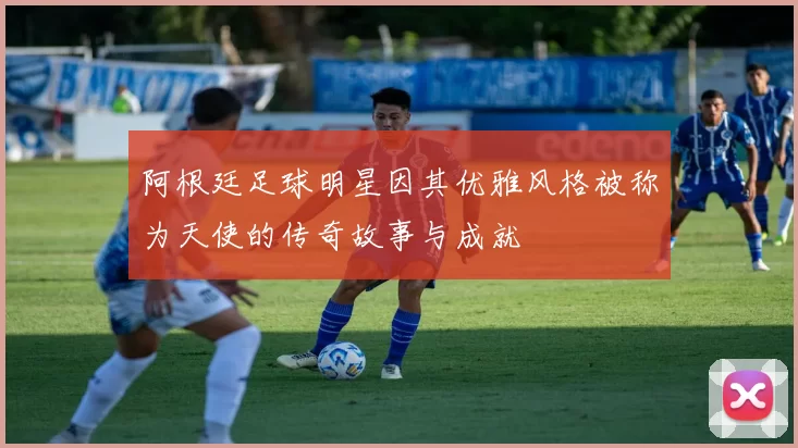 阿根廷足球明星因其优雅风格被称为天使的传奇故事与成就