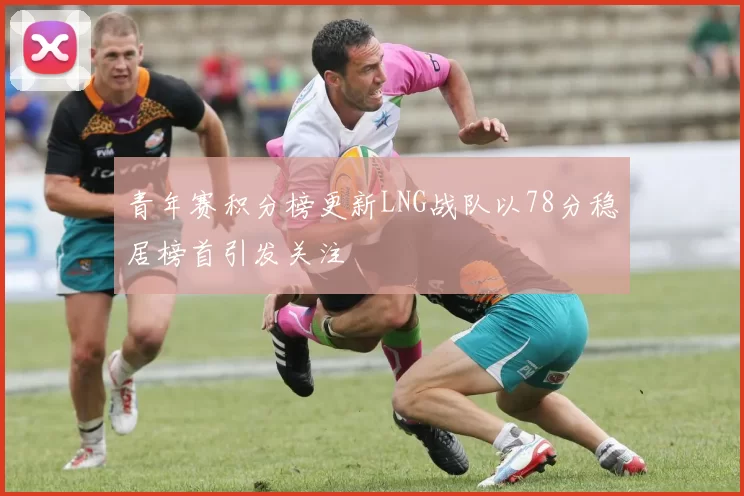 青年赛积分榜更新LNG战队以78分稳居榜首引发关注