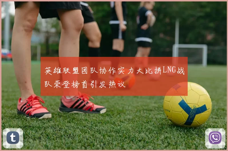 英雄联盟团队协作实力大比拼LNG战队荣登榜首引发热议