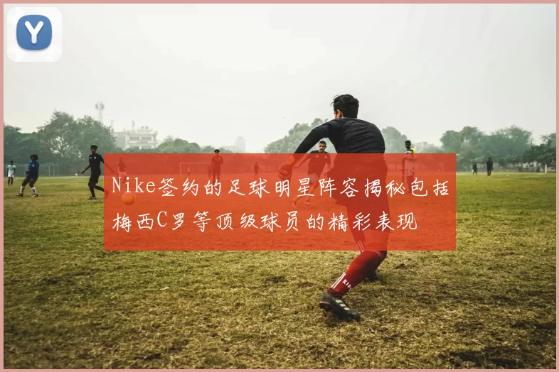 Nike签约的足球明星阵容揭秘包括梅西C罗等顶级球员的精彩表现