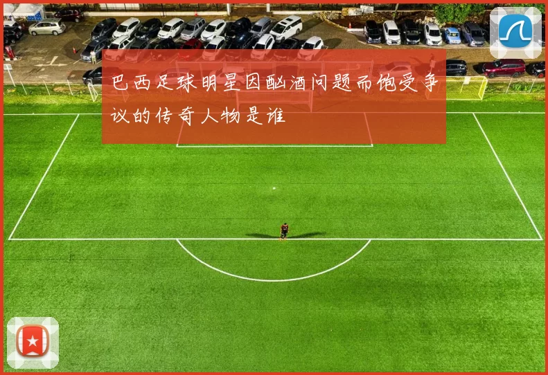 巴西足球明星因酗酒问题而饱受争议的传奇人物是谁
