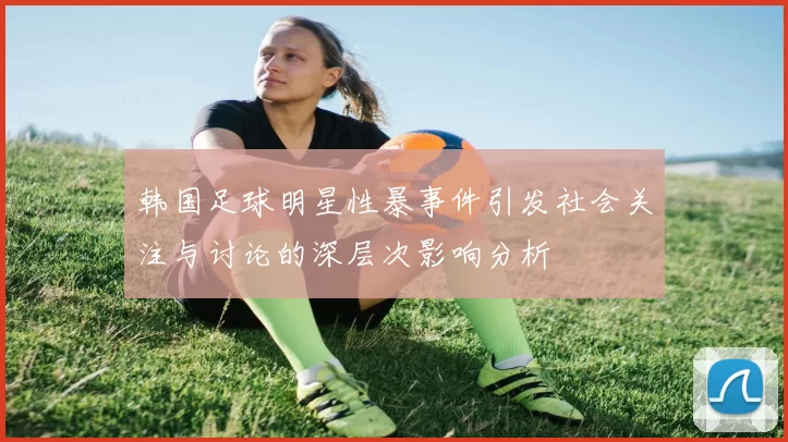 韩国足球明星性暴事件引发社会关注与讨论的深层次影响分析