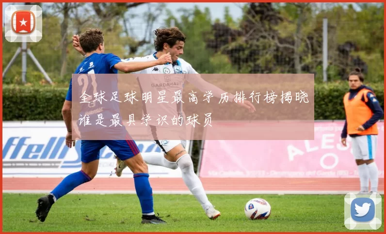 全球足球明星最高学历排行榜揭晓谁是最具学识的球员