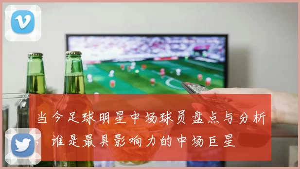 当今足球明星中场球员盘点与分析，谁是最具影响力的中场巨星