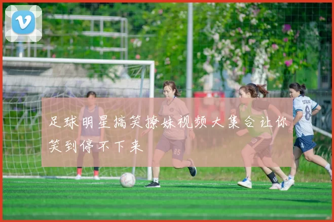 足球明星搞笑撩妹视频大集合让你笑到停不下来