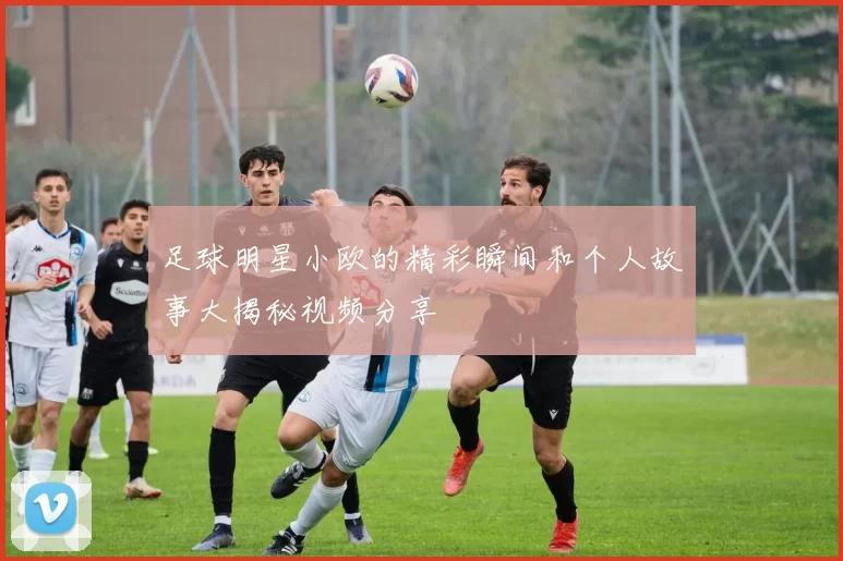 足球明星小欧的精彩瞬间和个人故事大揭秘视频分享